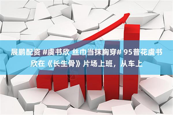 展鹏配资 #虞书欣 丝巾当抹胸穿# 95普花虞书欣在《长生骨》片场上班，从车上