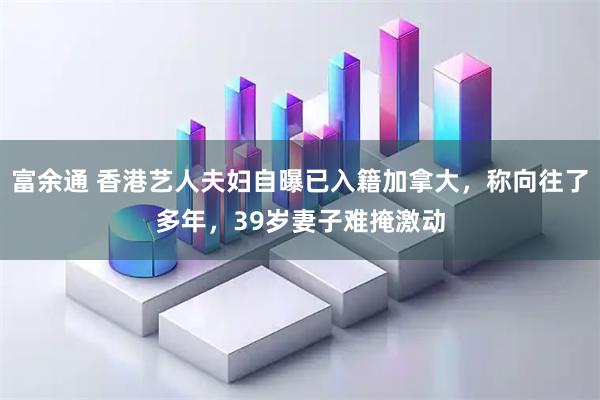 富余通 香港艺人夫妇自曝已入籍加拿大，称向往了多年，39岁妻子难掩激动