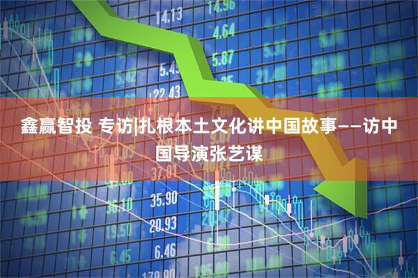 鑫赢智投 专访|扎根本土文化讲中国故事——访中国导演张艺谋
