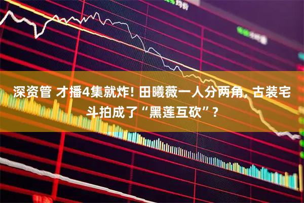深资管 才播4集就炸! 田曦薇一人分两角, 古装宅斗拍成了“黑莲互砍”?